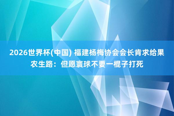 2026世界杯(中国) 福建杨梅协会会长肯求给果农生路：但愿寰球不要一棍子打死
