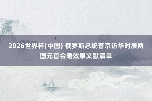 2026世界杯(中国) 俄罗斯总统普京访华时辰两国元首会晤效果文献清单
