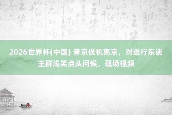 2026世界杯(中国) 普京俟机离京,对送行东谈主群浅笑点头问候,现场视频