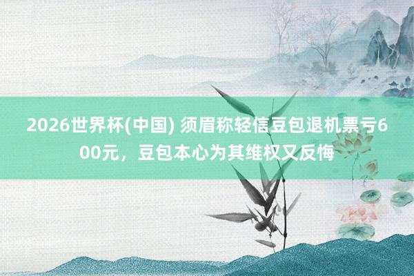 2026世界杯(中国) 须眉称轻信豆包退机票亏600元,豆包本心为其维权又反悔