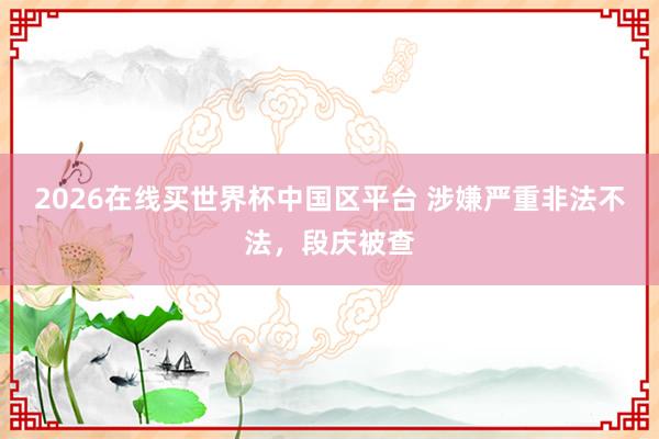 2026在线买世界杯中国区平台 涉嫌严重非法不法,段庆被查