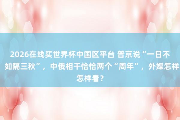 2026在线买世界杯中国区平台 普京说“一日不见,如隔三秋”,中俄相干恰恰两个“周年”,外媒怎样看?