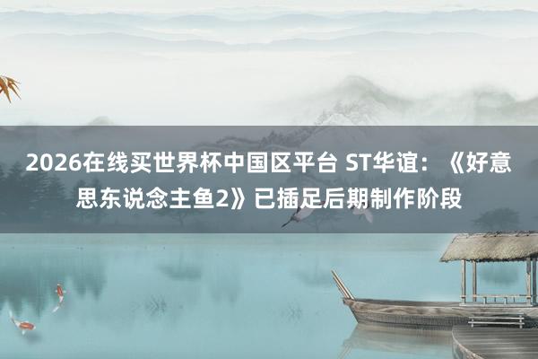 2026在线买世界杯中国区平台 ST华谊：《好意思东说念主鱼2》已插足后期制作阶段