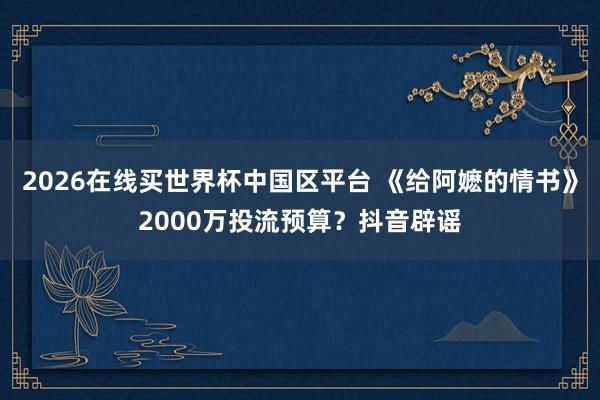 2026在线买世界杯中国区平台 《给阿嬷的情书》2000万投流预算?抖音辟谣