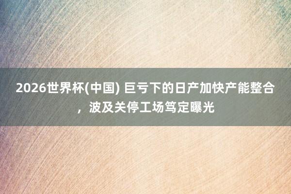 2026世界杯(中国) 巨亏下的日产加快产能整合,波及关停工场笃定曝光