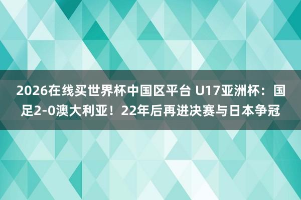 2026在线买世界杯中国区平台 U17亚洲杯:国足2-0澳大利亚!22年后再进决赛与日本争冠