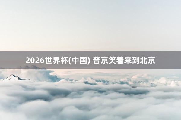 2026世界杯(中国) 普京笑着来到北京