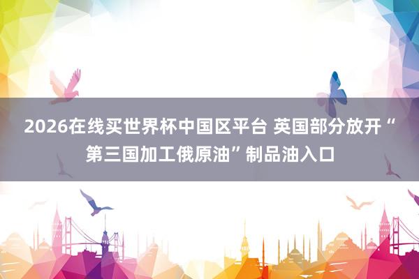 2026在线买世界杯中国区平台 英国部分放开“第三国加工俄原油”制品油入口
