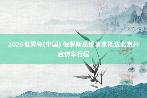 2026世界杯(中国) 俄罗斯总统普京抵达北京开启访华行程