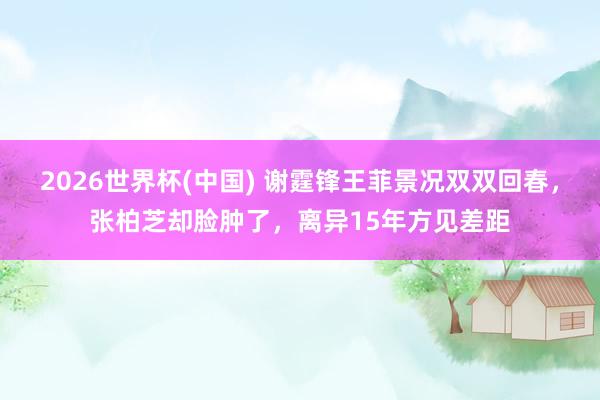 2026世界杯(中国) 谢霆锋王菲景况双双回春,张柏芝却脸肿了,离异15年方见差距