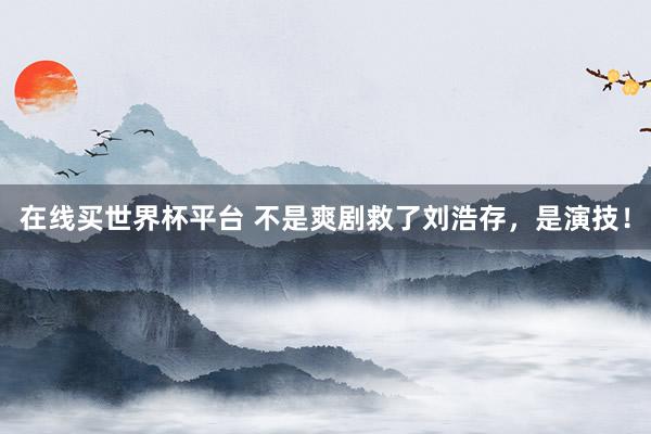 在线买世界杯平台 不是爽剧救了刘浩存,是演技!
