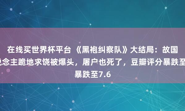在线买世界杯平台 《黑袍纠察队》大结局:故国东说念主跪地求饶被爆头,屠户也死了,豆瓣评分暴跌至7.6