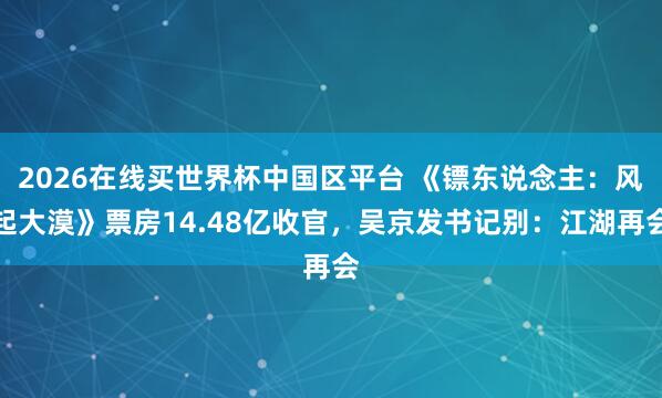 2026在线买世界杯中国区平台 《镖东说念主:风起大漠》票房14.48亿收官,吴京发书记别:江湖再会