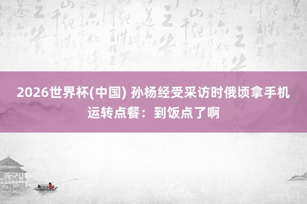 2026世界杯(中国) 孙杨经受采访时俄顷拿手机运转点餐:到饭点了啊
