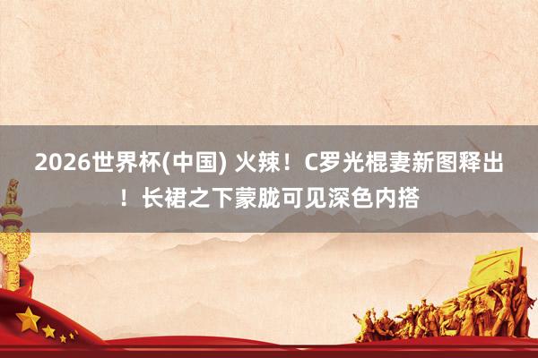 2026世界杯(中国) 火辣!C罗光棍妻新图释出!长裙之下蒙胧可见深色内搭