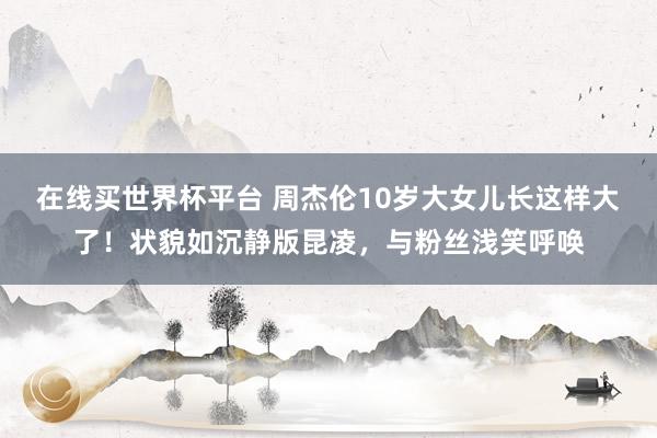 在线买世界杯平台 周杰伦10岁大女儿长这样大了!状貌如沉静版昆凌,与粉丝浅笑呼唤