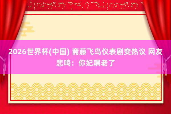 2026世界杯(中国) 斋藤飞鸟仪表剧变热议 网友悲鸣：你妃耦老了