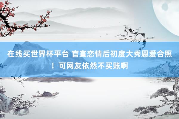 在线买世界杯平台 官宣恋情后初度大秀恩爱合照!可网友依然不买账啊