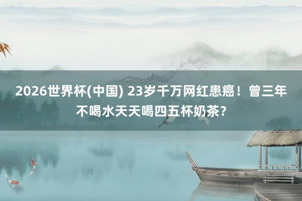 2026世界杯(中国) 23岁千万网红患癌!曾三年不喝水天天喝四五杯奶茶?