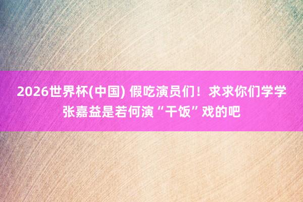 2026世界杯(中国) 假吃演员们！求求你们学学张嘉益是若何演“干饭”戏的吧