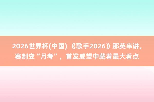 2026世界杯(中国) 《歌手2026》那英串讲，赛制变“月考”，首发威望中藏着最大看点