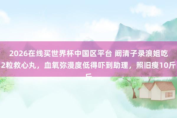 2026在线买世界杯中国区平台 阚清子录浪姐吃2粒救心丸，血氧弥漫度低得吓到助理，照旧瘦10斤