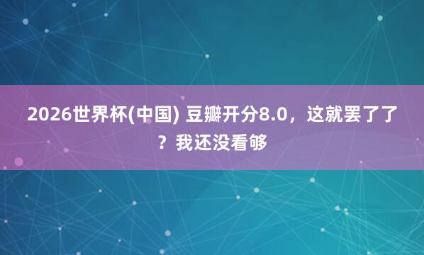 2026世界杯(中国) 豆瓣开分8.0,这就罢了了?我还没看够