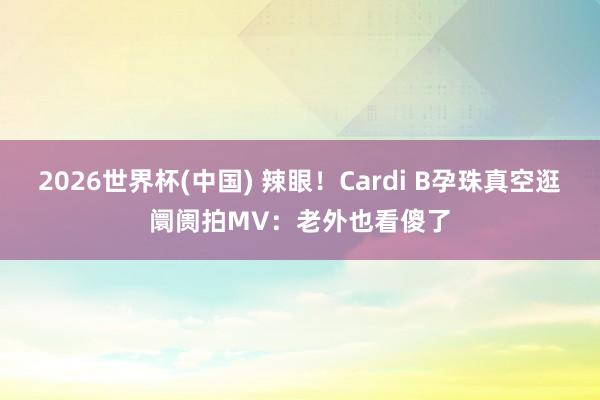 2026世界杯(中国) 辣眼!Cardi B孕珠真空逛阛阓拍MV:老外也看傻了