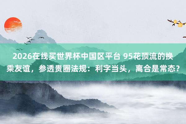 2026在线买世界杯中国区平台 95花顶流的换乘友谊，参透贵圈法规：利字当头，离合是常态？