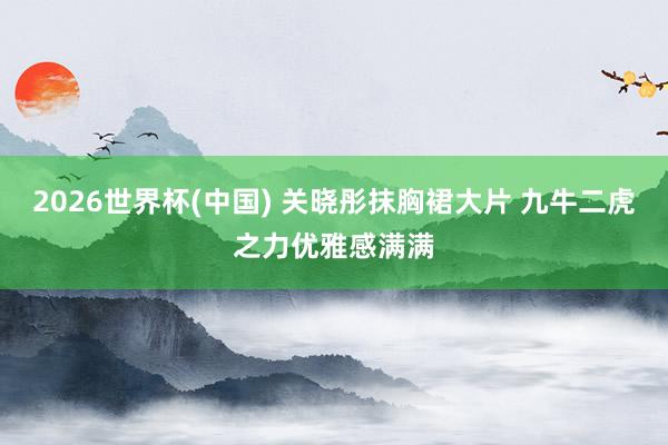 2026世界杯(中国) 关晓彤抹胸裙大片 九牛二虎之力优雅感满满