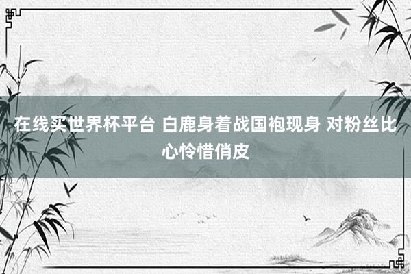 在线买世界杯平台 白鹿身着战国袍现身 对粉丝比心怜惜俏皮