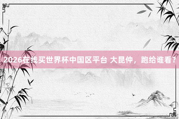 2026在线买世界杯中国区平台 大昆仲,跑给谁看?