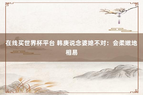 在线买世界杯平台 韩庚说念婆媳不对:会柔嫩地相易