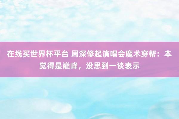 在线买世界杯平台 周深修起演唱会魔术穿帮:本觉得是巅峰,没思到一谈表示