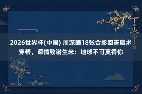 2026世界杯(中国) 周深晒18张合影回答魔术穿帮，深情致谢生米：地球不可莫得你
