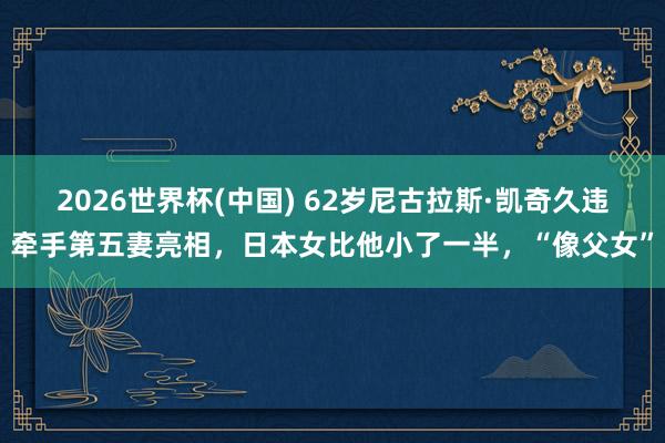 2026世界杯(中国) 62岁尼古拉斯·凯奇久违牵手第五妻亮相,日本女比他小了一半,“像父女”