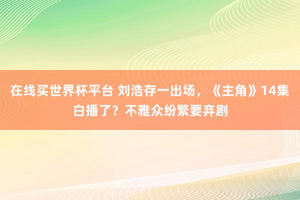 在线买世界杯平台 刘浩存一出场,《主角》14集白播了?不雅众纷繁要弃剧