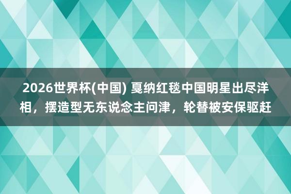2026世界杯(中国) 戛纳红毯中国明星出尽洋相,摆造型无东说念主问津,轮替被安保驱赶