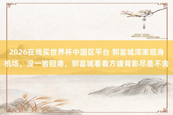 2026在线买世界杯中国区平台 郭富城浑家现身机场,没一皆回港,郭富城看着方媛背影尽是不舍