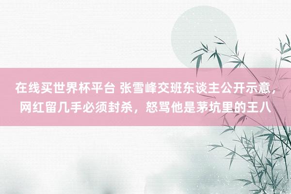 在线买世界杯平台 张雪峰交班东谈主公开示意，网红留几手必须封杀，怒骂他是茅坑里的王八
