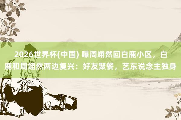 2026世界杯(中国) 曝周翊然回白鹿小区，白鹿和周翊然两边复兴：好友聚餐，艺东说念主独身