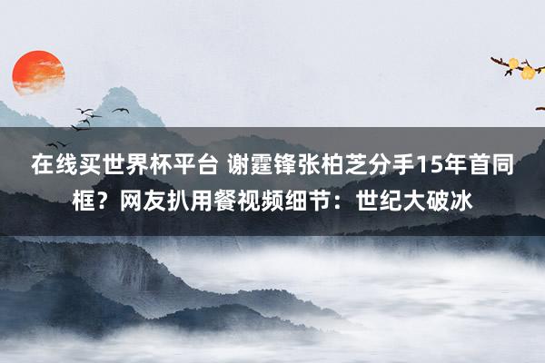在线买世界杯平台 谢霆锋张柏芝分手15年首同框?网友扒用餐视频细节:世纪大破冰