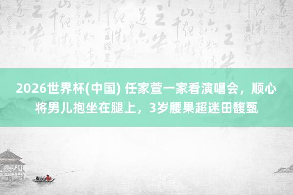 2026世界杯(中国) 任家萱一家看演唱会,顺心将男儿抱坐在腿上,3岁腰果超迷田馥甄