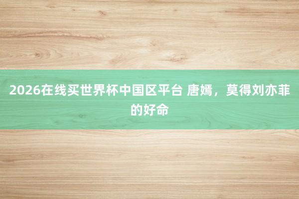 2026在线买世界杯中国区平台 唐嫣，莫得刘亦菲的好命