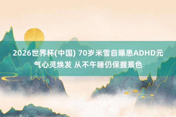 2026世界杯(中国) 70岁米雪自曝患ADHD元气心灵焕发 从不午睡仍保握景色