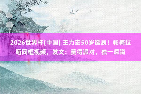 2026世界杯(中国) 王力宏50岁诞辰!帕梅拉晒同框视频,发文:莫得派对,独一深蹲
