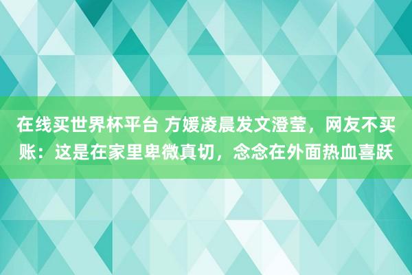 在线买世界杯平台 方媛凌晨发文澄莹,网友不买账:这是在家里卑微真切,念念在外面热血喜跃