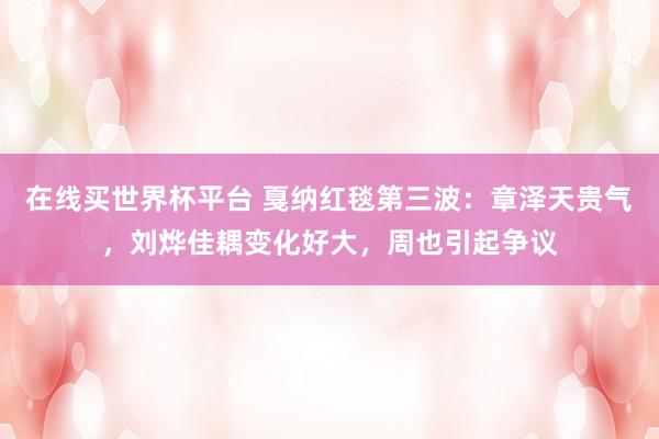 在线买世界杯平台 戛纳红毯第三波:章泽天贵气,刘烨佳耦变化好大,周也引起争议