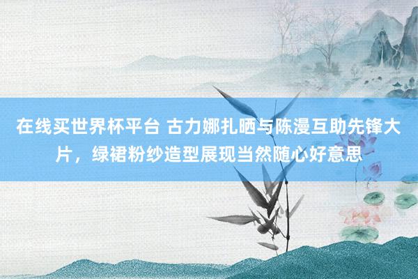在线买世界杯平台 古力娜扎晒与陈漫互助先锋大片，绿裙粉纱造型展现当然随心好意思