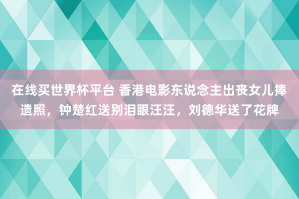 在线买世界杯平台 香港电影东说念主出丧女儿捧遗照,钟楚红送别泪眼汪汪,刘德华送了花牌